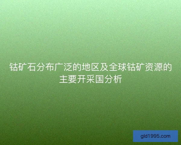 钴矿石分布广泛的地区及全球钴矿资源的主要开采国分析