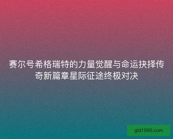赛尔号希格瑞特的力量觉醒与命运抉择传奇新篇章星际征途终极对决