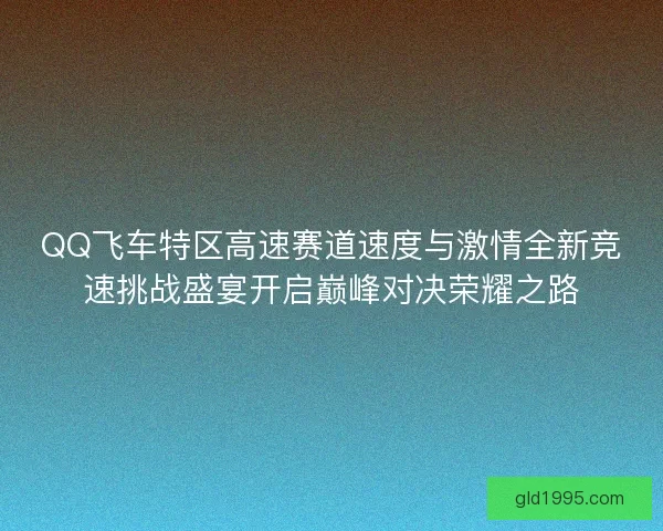 QQ飞车特区高速赛道速度与激情全新竞速挑战盛宴开启巅峰对决荣耀之路