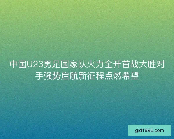 中国U23男足国家队火力全开首战大胜对手强势启航新征程点燃希望