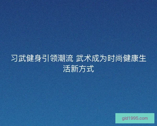 习武健身引领潮流 武术成为时尚健康生活新方式