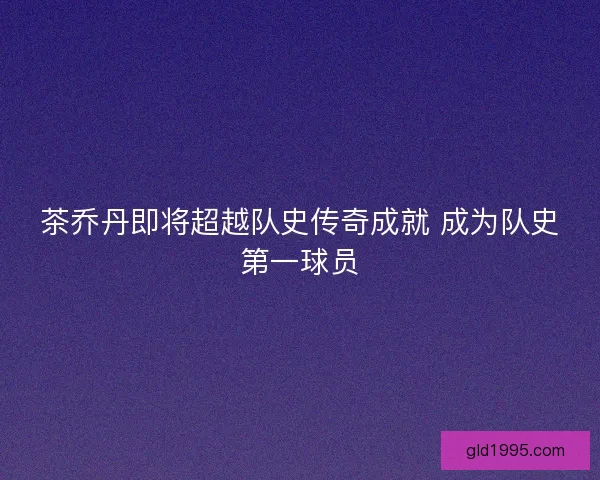 茶乔丹即将超越队史传奇成就 成为队史第一球员 茶乔丹即将超越队史传奇成就 成为队史第一球员