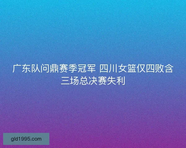 广东队问鼎赛季冠军 四川女篮仅四败含三场总决赛失利