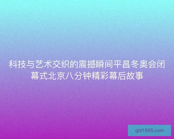 科技与艺术交织的震撼瞬间平昌冬奥会闭幕式北京八分钟精彩幕后故事