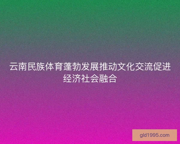 云南民族体育蓬勃发展推动文化交流促进经济社会融合