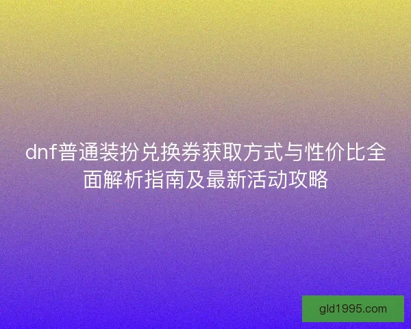 dnf普通装扮兑换券获取方式与性价比全面解析指南及最新活动攻略