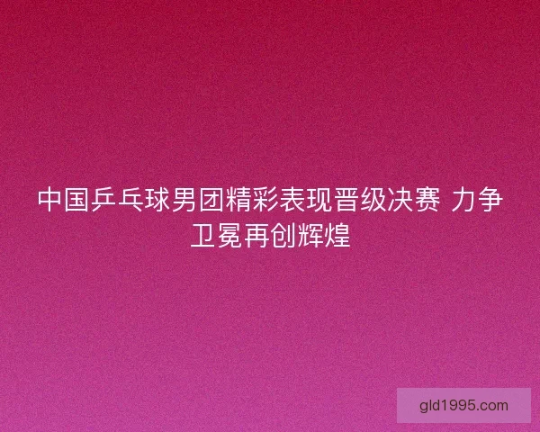 中国乒乓球男团精彩表现晋级决赛 力争卫冕再创辉煌