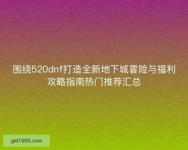 围绕520dnf打造全新地下城冒险与福利攻略指南热门推荐汇总