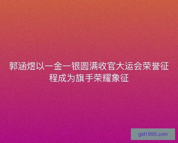 郭涵煜以一金一银圆满收官大运会荣誉征程成为旗手荣耀象征