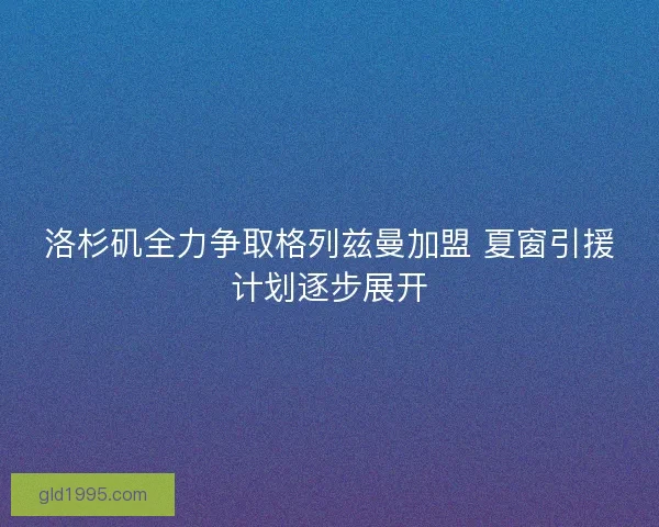 洛杉矶全力争取格列兹曼加盟 夏窗引援计划逐步展开 洛杉矶全力争取格列兹曼加盟 夏窗引援计划逐步展开