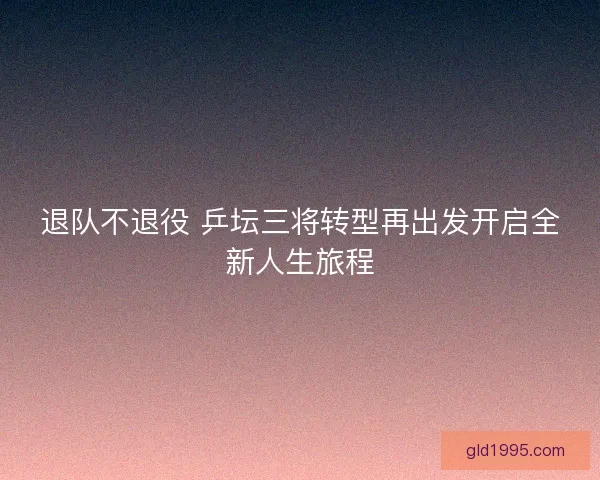 退队不退役 乒坛三将转型再出发开启全新人生旅程