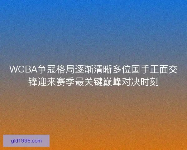 WCBA争冠格局逐渐清晰多位国手正面交锋迎来赛季最关键巅峰对决时刻