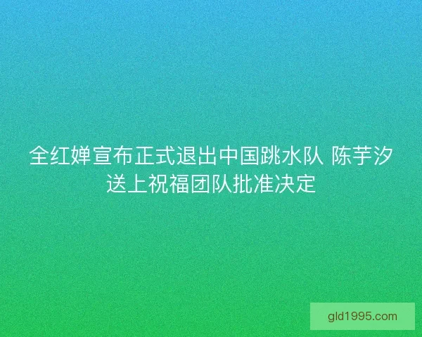 全红婵宣布正式退出中国跳水队 陈芋汐送上祝福团队批准决定