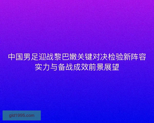 中国男足迎战黎巴嫩关键对决检验新阵容实力与备战成效前景展望