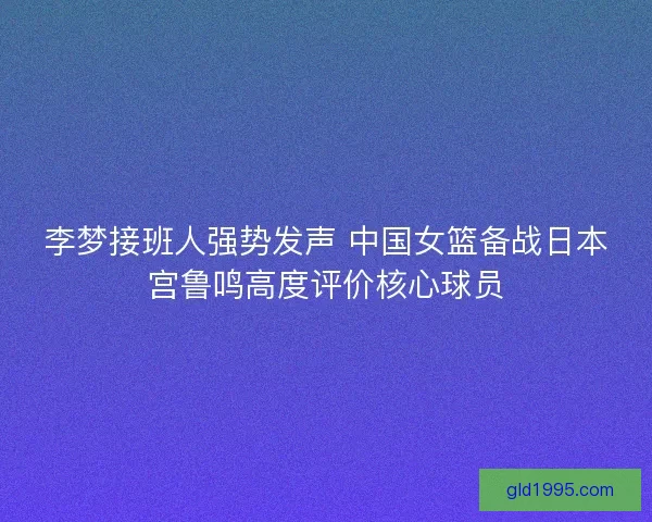 李梦接班人强势发声 中国女篮备战日本宫鲁鸣高度评价核心球员