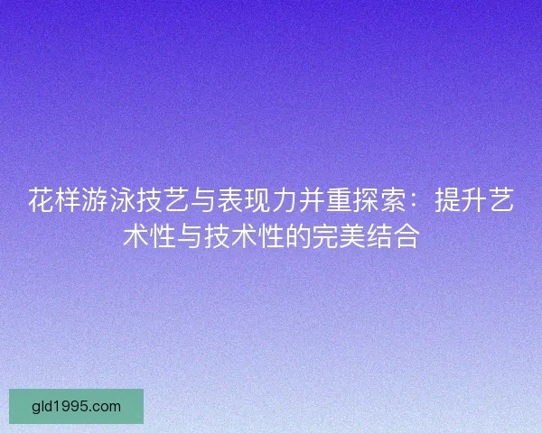 花样游泳技艺与表现力并重探索：提升艺术性与技术性的完美结合