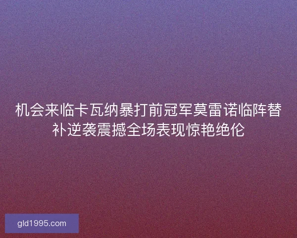 机会来临卡瓦纳暴打前冠军莫雷诺临阵替补逆袭震撼全场表现惊艳绝伦