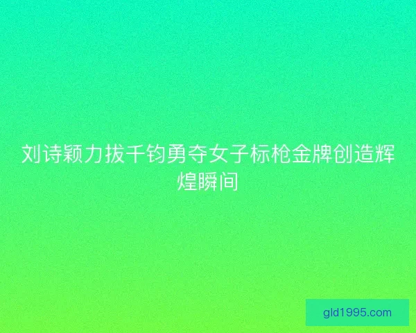 刘诗颖力拔千钧勇夺女子标枪金牌创造辉煌瞬间