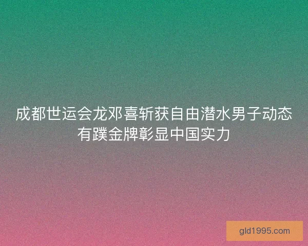 成都世运会龙邓喜斩获自由潜水男子动态有蹼金牌彰显中国实力