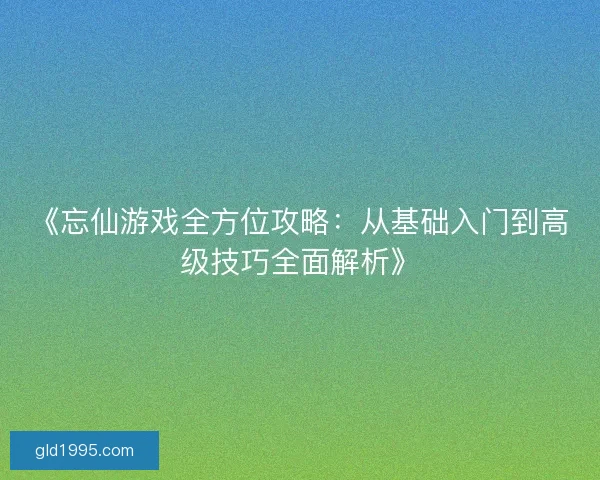 《忘仙游戏全方位攻略：从基础入门到高级技巧全面解析》
