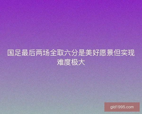 国足最后两场全取六分是美好愿景但实现难度极大