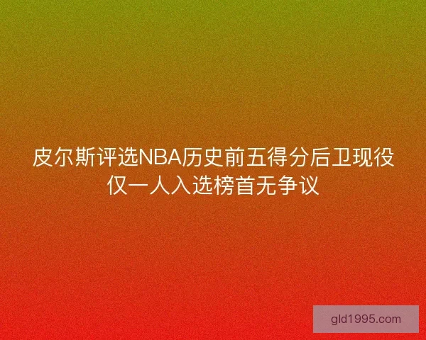 皮尔斯评选NBA历史前五得分后卫现役仅一人入选榜首无争议